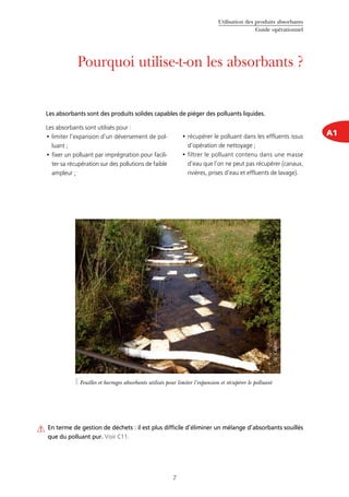 Utilisation des produits absorbants
Guide opérationnel
7
A1
Pourquoi utilise-t-on les absorbants ?
Les absorbants sont utilisés pour :
limiter l’expansion d’un déversement de pol-•	
luant ;
fixer un polluant par imprégnation pour facili-•	
ter sa récupération sur des pollutions de faible
ampleur ;
récupérer le polluant dans les effluents issus•	
d’opération de nettoyage ;
filtrer le polluant contenu dans une masse•	
d’eau que l’on ne peut pas récupérer (canaux,
rivières, prises d’eau et effluents de lavage).
Les absorbants sont des produits solides capables de piéger des polluants liquides.
En terme de gestion de déchets : il est plus difficile d’éliminer un mélange d’absorbants souillés
que du polluant pur. Voir C11.
Feuilles et barrages absorbants utilisés pour limiter l’expansion et récupérer le polluant
©Cedre
 