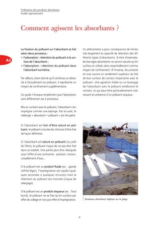 Utilisation des produits absorbants
Guide opérationnel
8
A2
Comment agissent les absorbants ?
La fixation du polluant sur l’absorbant se fait
selon deux processus :
l’adsorption : rétention du polluant à la sur-•	
face de l’absorbant ;
l’absorption : rétention du polluant dans•	
l’absorbant lui-même.
Par ailleurs, étant donné qu’il constitue un obsta-
cle à l’écoulement du polluant, il représente un
moyen de confinement supplémentaire.
Ce guide n’évoque simplement que l’absorption
sans différencier ces 2 processus.
Mis en contact avec le polluant, l’absorbant s’en
imprègne comme une éponge. Par la suite, le
mélange « absorbant + polluant » est récupéré.
Si l’absorbant est loin d’être saturé en pol-
luant, le polluant a toutes les chances d’être fixé
de façon définitive.
Si l’absorbant est saturé en polluant (ou prêt
de l’être), le polluant risque de ne pas être fixé
dans sa totalité. Une partie peut être relarguée
sous l’effet d’une contrainte : pression, torsion,
ruissellement d’eau...
Si le polluant est un produit fluide (ex. : gazole
raffiné léger), l’imprégnation est rapide (quel-
ques secondes à quelques minutes) mais la
rétention du polluant est moindre (risque de
relargage).
Si le polluant est un produit visqueux (ex. : fioul
lourd), le polluant ne se fixe qu’en surface par
effet de collage et non par effet d’imprégnation.
Ce phénomène a pour conséquence de limiter
très largement la capacité de rétention des dif-
férents types d’absorbants. À titre d’exemple,
les barrages absorbants ne seront saturés qu’en
surface et utilisés alors essentiellement comme
moyen de confinement. À l’inverse, les produits
en vrac auront un rendement supérieur du fait
de leur surface de contact importante avec le
polluant. Une agitation faible ou un brassage
de l’absorbant avec le polluant améliorent le
contact, ce qui peut être particulièrement inté-
ressant en présence d’un polluant visqueux.
Rouleaux absorbants déployés sur la plage
©Cedre
 