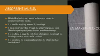 ABSORBENT MUSLIN
 This is bleached cotton cloth of plain weave, known in
commerce as butter muslin.
 It is used for applying wet and dry dressings.
 It has a close weave that protects the underlying lesions from
fibres in superimposed protective and absorbent dressings.
 It is available in large flat rolls from which pieces big enough for
dressing extensive burns can be obtained.
 It is unsuitable for preparing plaster slabs for which starched
muslin is used.
 