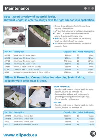 Selection Guide                                                                     Maintenance
Oil Technics’ Absorbents Range - pads, rolls, socs, drum top covers,                Socs - absorb a variety of industrial liquids.
booms and more - for Oil Only, Maintenance or Hazardous Liquids.                    Different lengths in order to always have the right size for your application.

                                                                                                                                                  • Flexible design allows the Soc to fit around any
                        For         ► YES                          ► ODN/ONO
                                                                       P12
                                                                                                                                                    machine, corner or curve.
     Oil              Marine                                                                                                                      • AW Socs filled with universal meltblown polypropylene.
    Only         ►     and                                                                                                                        • COBRA COIL is filled with diatomaceous earth -
                                                              ► YES ► SPC P4
                                                                           BLUE
                     Offshore                     Added
                       Use?         ► NO ►      durability?
                                                                                                                                                    adsorbs & contains at the same time.
                                                                                                                                                  • NEW - FLEXISOC - the ultimate Soc for flexibility.
                                                                                                                                                    Simply cut into the length you require.
                                                              ► NO ►      ENV                                                                     • NB - MS40 Socs not recommended for use with
                                                                           P3                                                                       aggressive fluids.
    ►




Do you need
 a barrier to
                 ► YES                                             ► TRACKMAT       Part No. Description                                                        Capacity No. / Pallet Packaging
                                                                           P7
prevent liquid                                                                      AW124      Allwik Socs, Ø 7.6cm x 366cm                                      45 Litres        30               4/box
getting to the                                   Is Static
   ground?       ► NO                       ►   Resistance    ► YES ►      SR       AW412      Allwik Socs, Ø 7.6cm x 122cm                                      45 Litres        30              12/box
                                                                           P6       AW430      Allwik Socs, Ø 7.6cm x 122cm                                     113 Litres        25              30/box
                                                a concern?
                                                                                    AW806      Allwik Socs, Ø 7.6cm x 244cm                                      45 Litres        30               6/box

                                                              ► NO ►    OIL PLUS    AW561      Flexisoc, Ø 7.6cm x 17m (inc. 30 clips)                           53 Litres        40               1/box
                                                                           P5       CC40       Cobra Coil Socs, Ø 7.6cm x 122cm                                  12 Litres        80              12/box

 Hazardous                                                                          MS40       Multiwik Socs (extra absorbent), Ø 7.6cm x 122cm                 174 Litres        15              40/box

  Liquids                                                          ► UN / -HAZ
                                                                      P14 15        Pillow & Drum Top Covers - ideal for adsorbing leaks & drips,
                                                                                    keeping work areas neat & clean.
                                                                   ► MRO / GP
                         Moderate
Maintenance          ►Traffic?      ► NO                               P16
     &                                                                                                                                            DRUM TOP COVERS

General Use                         ► YES                          ►    BM / HT                                                                   • Adsorbs a wide range of industrial liquids like water,
                                                                         P18, 20                                                                    coolants, solvents, oil, antifreeze, etc.
                                                                                                                                                  • Creates a clean and safe work environment by
                          Low                                                                                                                       preventing pump drips from reaching the floor.
                     ►    Lint                                     ►      UXT                                                                     • Pre-cut holes for 205 litre drums.
                                                                          P17
                                                                                                                                                  PILLOWS
                                                                                                                                                  • Adsorbs a wide range of industrial liquids like water,
                                                                                                                                                    coolants, solvents, oil, antifreeze, etc.
A full range of Socs, Pillows, Drum Top Covers, Booms, Fibers,
Granules & Bioremediation Products are also available.                              Part No. Description                                                        Capacity No. / Pallet Packaging
                                                                                    AW1818     Allwik Pillow, 43cm x 48cm                                       105 Litres        20              16/box
Oil Only                                                            Pages 03 - 13   AW1818-2 Allwik Pillow, 43cm x 48cm                                          53 Litres        40                8/box
Hazardous Liquids                                                   Pages 14 - 18   AW99       Allwik Pillow, 25cm x 25cm                                        58 Litres        40              32/box
                                                                                    DTA25      Allwik Drum Top Covers, Ø 56cm                                    26 Litres        84              25/box
Maintenance                                                         Pages 19 - 20

2                                                            www.oilpads.eu         www.oilpads.eu                                                                                                    19
 
