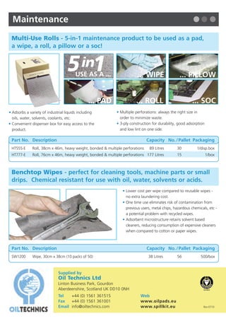 Maintenance
 Multi-Use Rolls - 5-in-1 maintenance product to be used as a pad,
 a wipe, a roll, a pillow or a soc!
                                                                                                                               Absorbents
                                                                                                                             F R O M   O I L   T E C H N I C S


                                  5 in1USE AS A ...                     ... WIPE                  ... PILLOW


                                               ... PAD                  ... ROLL                          ... SOC
• Adsorbs a variety of industrial liquids including         • Multiple perforations: always the right size in
  oils, water, solvents, coolants, etc.                       order to minimize waste.
• Convenient dispenser box for easy access to the           • 3-ply construction for durability, good adsorption
  product.                                                    and low lint on one side.

 Part No. Description                                                          Capacity No. / Pallet Packaging
 HT555-E      Roll, 38cm x 46m, heavy weight, bonded & multiple perforations    89 Litres       30          1/disp.box
 HT777-E      Roll, 76cm x 46m, heavy weight, bonded & multiple perforations 177 Litres         15                 1/box



 Benchtop Wipes - perfect for cleaning tools, machine parts or small
 drips. Chemical resistant for use with oil, water, solvents or acids.
                                                                • Lower cost per wipe compared to reusable wipes -
                                                                  no extra laundering cost.
                                                                • One time use eliminates risk of contamination from
                                                                  previous users, metal chips, hazardous chemicals, etc -
                                                                  a potential problem with recycled wipes.
                                                                • Adsorbent microstructure retains solvent based
                                                                  cleaners, reducing consumption of expensive cleaners
                                                                  when compared to cotton or paper wipes.



 Part No. Description                                                          Capacity No. / Pallet Packaging
 SW1200       Wipe, 30cm x 38cm (10 packs of 50)                               38 Litres        56             500/box



                             Supplied by
                             Oil Technics Ltd                                                                               Oil Only
                             Linton Business Park, Gourdon
                             Aberdeenshire, Scotland UK DD10 0NH
                             Tel   +44 (0) 1561 361515                    Web
                                                                                                                            Hazardous Liquids
                                                                                                                            Maintenance
                             Fax   +44 (0) 1561 361001                    www.oilpads.eu
                             Email info@oiltechnics.com                   www.spillkit.eu                       Rev:0710
 