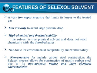 FEATURES OF SELEXOL SOLVENT
 A very low vapor pressure that limits its losses to the treated
gas
 Low viscosity to avoid large pressure drop
 High chemical and thermal stability
the solvent is true physical solvent and does not react
chemically with the absorbed gases
 Non-toxic for environmental compatibility and worker safety
 Non-corrosive for mainly carbon steel construction: the
Selexol process allows for construction of mostly carbon steel
due to its non-aqueous nature and inert chemical
characteristics
 