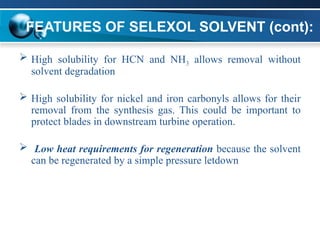 FEATURES OF SELEXOL SOLVENT (cont):
 High solubility for HCN and NH3 allows removal without
solvent degradation
 High solubility for nickel and iron carbonyls allows for their
removal from the synthesis gas. This could be important to
protect blades in downstream turbine operation.
 Low heat requirements for regeneration because the solvent
can be regenerated by a simple pressure letdown
 