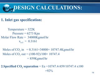 14
DESIGN CALCULATIONS:
1. Inlet gas specification:
Temperature = 322K
Pressure = 6273 Kpa
Molar Flow Rate = 34000Kgmol/hr
xco2 = 0.3161
Moles of CO2 in = 0.3161×34000= 10747.4Kgmol/hr
Moles of CO2 out = (100-92)/100× 10747.4
= 859Kgmol/hr
2.Specified CO2 separation = Ea =10747.4-859/10747.4 x100
=92%
 