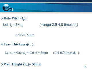 Let tT = 0.6×dh = 0.6×5= 3mm (0.4-0.7times dh )
Let Ip= 3×dh ( range 2.5-4.0 times dh)
26
3.Hole Pitch (Ip):
=3×5=15mm
4.Tray Thickness(tT ):
5.Weir Height (hw)= 50mm
 