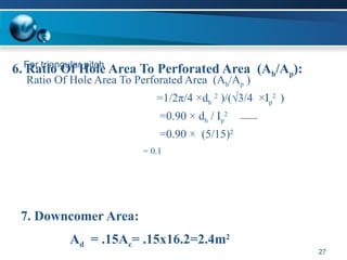 For triangular pitch
Ratio Of Hole Area To Perforated Area (Ah/Ap )
=1/2π/4 ×dh
2
)/(√3/4 ×Ip
2
)
=0.90 × dh / Ip
2
=0.90 × (5/15)2
= 0.1
27
6. Ratio Of Hole Area To Perforated Area (Ah/Ap):
7. Downcomer Area:
Ad = .15Ac= .15x16.2=2.4m2
 