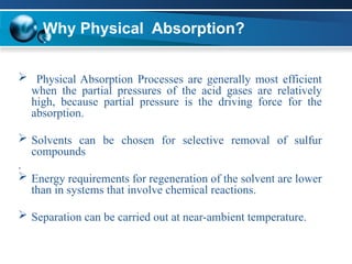Why Physical Absorption?
 Physical Absorption Processes are generally most efficient
when the partial pressures of the acid gases are relatively
high, because partial pressure is the driving force for the
absorption.
 Solvents can be chosen for selective removal of sulfur
compounds
.
 Energy requirements for regeneration of the solvent are lower
than in systems that involve chemical reactions.
 Separation can be carried out at near-ambient temperature.
 