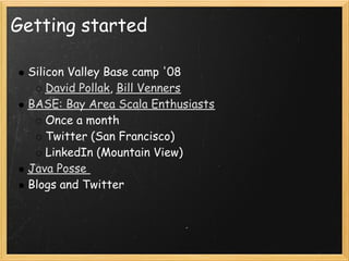 Getting started

 Silicon Valley Base camp '08
     David Pollak, Bill Venners
 BASE: Bay Area Scala Enthusiasts
     Once a month
     Twitter (San Francisco)
     LinkedIn (Mountain View)
 Java Posse 
 Blogs and Twitter
 
