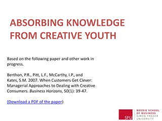 ABSORBING KNOWLEDGE
 FROM CREATIVE YOUTH
Based on the following paper and other work in
progress.

Berthon, P.R., Pitt, L.F., McCarthy, I.P., and
Kates, S.M. 2007. When Customers Get Clever:
Managerial Approaches to Dealing with Creative
Consumers. Business Horizons, 50(1): 39-47.

(Download a PDF of the paper)
 