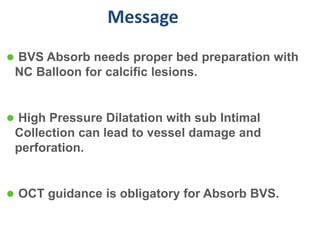 Message
 BVS Absorb needs proper bed preparation with
 NC Balloon for calcific lesions.


 High Pressure Dilatation with sub Intimal
 Collection can lead to vessel damage and
 perforation.


 OCT guidance is obligatory for Absorb BVS.
 
