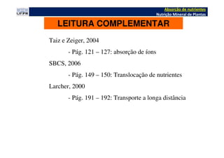 Absorção de nutrientes
Nutrição Mineral de Plantas
LEITURA COMPLEMENTAR
Taiz e Zeiger, 2004
- Pág. 121 – 127: absorção de íons
SBCS, 2006
- Pág. 149 – 150: Translocação de nutrientes
Larcher, 2000
- Pág. 191 – 192: Transporte a longa distância
 