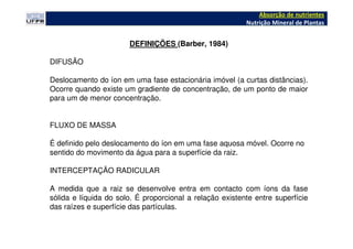 DEFINIÇÕES (Barber, 1984)
DIFUSÃO
Deslocamento do íon em uma fase estacionária imóvel (a curtas distâncias).
Ocorre quando existe um gradiente de concentração, de um ponto de maior
para um de menor concentração.
FLUXO DE MASSA
É definido pelo deslocamento do íon em uma fase aquosa móvel. Ocorre no
sentido do movimento da água para a superfície da raiz.
INTERCEPTAÇÃO RADICULAR
A medida que a raiz se desenvolve entra em contacto com íons da fase
sólida e líquida do solo. É proporcional a relação existente entre superfície
das raízes e superfície das partículas.
Absorção de nutrientes
Nutrição Mineral de Plantas
 