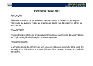 DEFINIÇÕES (Barber, 1984)
ABSORÇÃO
Refere-se a entrada de um elemento na forma iônica ou molecular, no espaço
intercelular ou qualquer região ou organela da célula viva da epiderme, córtex ou
endoderme.
TRANSPORTE
Transferência do elemento em qualquer forma (igual ou diferente da absorvida) de
um órgão ou região de absorção para outro qualquer.
REDISTRIBUIÇÃO
É a transferência do elemento de um órgão ou região de acúmulo, para outro em
forma igual ou diferente da absorvida (de uma folha para um fruto ou de uma folha
para outra).
Absorção de nutrientes
Nutrição Mineral de Plantas
 
