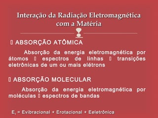 Interação da Radiação Eletromagnética
               com a Matéria
                             
 ABSORÇÃO ATÔMICA
      Absorção da energia eletromagnética por
átomos  espectros de linhas  transições
eletrônicas de um ou mais elétrons

 ABSORÇÃO MOLECULAR
    Absorção da energia eletromagnética por
moléculas  espectros de bandas


 E t = Evibracional + Erotacional + Eeletrônica
 