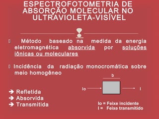 ESPECTROFOTOMETRIA DE
      ABSORÇÃO MOLECULAR NO
        ULTRAVIOLETA-VISÍVEL


     Método    baseado
                        
                        na     medida da energia
    eletromagnética    absorvida   por  soluções
    iônicas ou moleculares

 Incidência  da radiação monocromática sobre
    meio homogêneo               b


                          Io                      I
 Refletida
 Absorvida
 Transmitida                  Io = Feixe incidente
                               I = Feixe transmitido
 