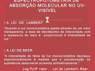 ESPECTROFOTOMETRIA DE
   ABSORÇÃO MOLECULAR NO UV-
            VISÍVEL

 A LEI DE LAMBERT
                         
“Quando a luz monocromática passa através de um meio
transparente, a taxa de decréscimo da intensidade com
a espessura do meio é proporcional à intensidade da
luz.”


 A LEI DE BEER
“A intensidade do feixe de luz monocromática decresce
exponencialmente à medida que a concentração da
substância absorvente aumenta aritmeticamente.”
           Log Po/P =abc     Lei de Lambert- Beer
 