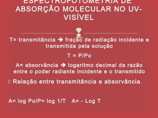 ESPECTROFOTOMETRIA DE
  ABSORÇÃO MOLECULAR NO UV-
           VISÍVEL

                        de radiação incidente e
T= transmitância  fração
             transmitida pela solução
                       T = P/Po
  A= absorvância  logaritmo decimal da razão
 entre o poder radiante incidente e o transmitido
 Relação entre transmitância e absorvância .


A= log Po/P= log 1/T    A= - Log T
 
