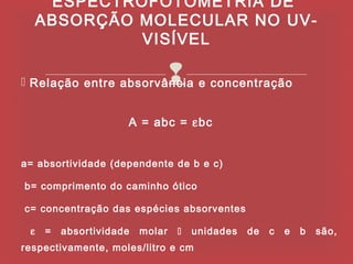 ESPECTROFOTOMETRIA DE
        ABSORÇÃO MOLECULAR NO UV-
                 VISÍVEL

                                    
 Relação entre absorvância e concentração
 

                        A = abc = εbc


a= absortividade (dependente de b e c)

 b= comprimento do caminho ótico

 c= concentração das espécies absorventes

    ε   =   absortividade   molar      unidades   de   c   e   b   são,
respectivamente, moles/litro e cm
 