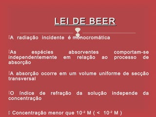 LEI DE BEER
                            
A radiação incidente é monocromática


As      espécies       absorventes        comportam-se
independentemente     em relação ao        processo de
absorção

A absorção ocorre em um volume uniforme de secção
transversal

O índice de     refração   da   solução   independe   da
concentração


 Concentração menor que 10 -2 M ( < 10 -2 M )
 