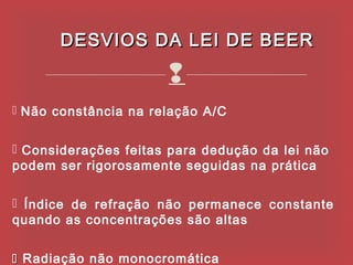 DESVIOS DA LEI DE BEER

                      
 Não constância na relação A/C


 Considerações feitas para dedução da lei não
podem ser rigorosamente seguidas na prática

 Índice de refração não permanece constante
quando as concentrações são altas


 Radiação não monocromática
 