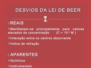 DESVIOS DA LEI DE BEER

   REAIS
                      
Manifestam-se principalmente para valores
elevados de concentração   (C > 10 -2 M )
Interação entre os centros absorvente
Indice de refração


   APARENTES
Químicos
Instrumentais
 