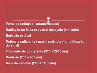 
Fonte de radiação( características)
Radiação na faixa espectral desejada (emissão)
Emissão estável
Potência suficiente ( maior potência < amplificação
do sinal)
Filamento de tungstênio (375 a 2000 nm)
Deutério (200 a 400 nm)
Arco de xenônio (200 a 1000 nm)
 