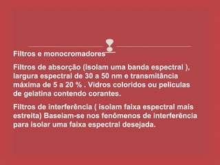 Filtros e monocromadores
                        
Filtros de absorção (Isolam uma banda espectral ),
largura espectral de 30 a 50 nm e transmitância
máxima de 5 a 20 % . Vidros coloridos ou peliculas
de gelatina contendo corantes.
Filtros de interferência ( isolam faixa espectral mais
estreita) Baseiam-se nos fenômenos de interferência
para isolar uma faixa espectral desejada.
 