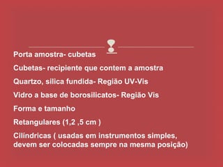 Porta amostra- cubetas
                            
Cubetas- recipiente que contem a amostra
Quartzo, silica fundida- Região UV-Vis
Vidro a base de borosilicatos- Região Vis
Forma e tamanho
Retangulares (1,2 ,5 cm )
Cilíndricas ( usadas em instrumentos simples,
devem ser colocadas sempre na mesma posição)
 