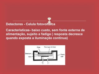 
Detectores - Celula fotovoltaica
Características- baixo custo, sem fonte externa de
alimentação, sujeito a fadiga ( resposta decresce
quando exposta a iluminação continua)
 