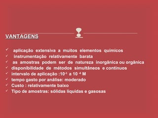VANTAGENS                      
     aplicação extensiva a muitos elementos químicos
     instrumentação relativamente barata
    as amostras podem ser de natureza inorgânica ou orgânica
   disponibilidade de métodos simultâneos e contínuos
   intervalo de aplicação :10-3 a 10 -6 M
   tempo gasto por análise: moderado
   Custo : relativamente baixo
   Tipo de amostras: sólidas liquidas e gasosas
 