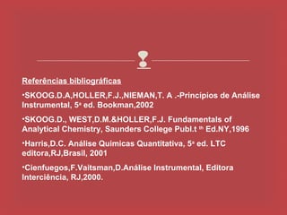 
Referências bibliográficas
•SKOOG.D.A,HOLLER,F.J.,NIEMAN,T. A .-Princípios de Análise
Instrumental, 5a ed. Bookman,2002
•SKOOG.D., WEST,D.M.&HOLLER,F.J. Fundamentals of
Analytical Chemistry, Saunders College Publ.t th Ed.NY,1996
•Harris,D.C. Análise Quimicas Quantitativa, 5a ed. LTC
editora,RJ,Brasil, 2001
•Cienfuegos,F.Vaitsman,D.Análise Instrumental, Editora
Interciência, RJ,2000.
 