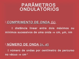 PARÂMETROS
          ONDULATÓRIOS

 COMPRIMENTO DE ONDA (λ)

     distância linear entre dois máximos ou
mínimos sucessivos de uma onda ⇒ cm, µm, nm



 NÚMERO DE ONDA ( ν , σ )

  número de ondas por centímetro de percurso
no vácuo ⇒ cm -1
 