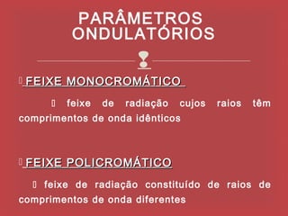 PARÂMETROS
           ONDULATÓRIOS
                         
 FEIXE MONOCROMÁTICO

         feixe   de   radiação   cujos   raios   têm
comprimentos de onda idênticos



 FEIXE POLICROMÁTICO

   feixe de radiação constituído de raios de
comprimentos de onda diferentes
 