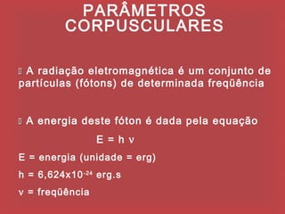 PARÂMETROS
          CORPUSCULARES

 A radiação eletromagnética é um conjunto de
partículas (fótons) de determinada freqüência


 A energia deste fóton é dada pela equação

                 E = h ν
E = energia (unidade = erg)
h = 6,624x10 -24 erg.s
ν = freqüência
 