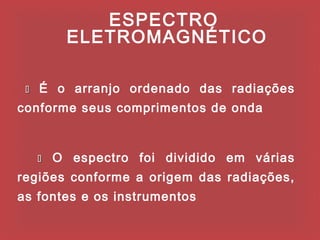 ESPECTRO
          ELETROMAGNÉTICO

    É o arranjo ordenado das radiações
conforme seus comprimentos de onda



        O espectro foi dividido em várias
regiões conforme a origem das radiações,
as fontes e os instrumentos
 