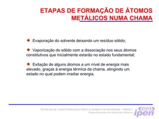 ETAPAS DE FORMAÇÃO DE ÁTOMOS
METÁLICOS NUMA CHAMA
 Evaporação do solvente deixando um resíduo sólido;
 Vaporização do sólido com a dissociação nos seus átomos
constitutivos que inicialmente estarão no estado fundamental;
 Exitação de alguns átomos a um nível de energia mais
elevado, graças à energia térmica da chama, atingindo um
estado no qual podem irradiar energia.
TÉCNICAS DE CARACTERIZAÇÃO FÍSICA E QUÍMICA DE MATERIAIS –TNM5811
Espectroscopia de Absorção Atômica
 