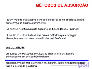 MÉTODOS DE ABSORÇÃO
É um método quantitativo para análise baseado na absorção de luz
por átomos no estado atômico livre.
A análise quantitativa esta baseada na Lei de Beer – Lambert.
Os cálculos são idênticos aos outros métodos que empregam
absorção molecular como os métodos de UV-Visível.
ase do Método:
om fontes de excitações elétricas ou chama, muitos átomos
permanecem em estado não excitado.
emelhantemente com a emissão por plasma, isto também ocorre mas
não é um grande problema.
TÉCNICAS DE CARACTERIZAÇÃO FÍSICA E QUÍMICA DE MATERIAIS –TNM5811
Espectroscopia de Absorção Atômica
 