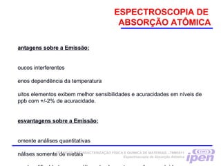ESPECTROSCOPIA DE
ABSORÇÃO ATÔMICA
antagens sobre a Emissão:
oucos interferentes
enos dependência da temperatura
uitos elementos exibem melhor sensibilidades e acuracidades em níveis de
ppb com +/-2% de acuracidade.
esvantagens sobre a Emissão:
omente análises quantitativas
nálises somente de metaisTÉCNICAS DE CARACTERIZAÇÃO FÍSICA E QUÍMICA DE MATERIAIS –TNM5811
Espectroscopia de Absorção Atômica
 