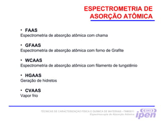 ESPECTROMETRIA DE
ASORÇÃO ATÔMICA
TÉCNICAS DE CARACTERIZAÇÃO FÍSICA E QUÍMICA DE MATERIAIS –TNM5811
Espectroscopia de Absorção Atômica
• FAAS
Espectrometria de absorção atômica com chama
• GFAAS
Espectrometria de absorção atômica com forno de Grafite
• WCAAS
Espectrometria de absorção atômica com filamento de tungstênio
• HGAAS
Geração de hidretos
• CVAAS
Vapor frio
 