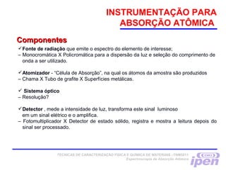 INSTRUMENTAÇÃO PARA
ABSORÇÃO ATÔMICA
TÉCNICAS DE CARACTERIZAÇÃO FÍSICA E QUÍMICA DE MATERIAIS –TNM5811
Espectroscopia de Absorção Atômica
ComponentesComponentes
Fonte de radiação que emite o espectro do elemento de interesse;
– Monocromática X Policromática para a dispersão da luz e seleção do comprimento de
onda a ser utilizado.
Atomizador - “Célula de Absorção”, na qual os átomos da amostra são produzidos
– Chama X Tubo de grafite X Superfícies metálicas.
 Sistema óptico
– Resolução?
Detector , mede a intensidade de luz, transforma este sinal luminoso
em um sinal elétrico e o amplifica.
– Fotomultiplicador X Detector de estado sólido, registra e mostra a leitura depois do
sinal ser processado.
 