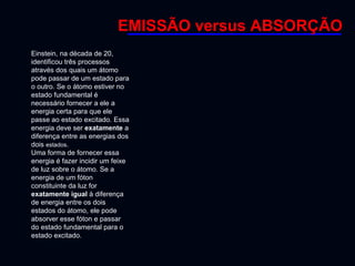 TÉCNICAS DE CARACTERIZAÇÃO FÍSICA E QUÍMICA DE MATERIAIS –TNM5811
Espectroscopia Fotoeletrônica de raios x
Einstein, na década de 20,
identificou três processos
através dos quais um átomo
pode passar de um estado para
o outro. Se o átomo estiver no
estado fundamental é
necessário fornecer a ele a
energia certa para que ele
passe ao estado excitado. Essa
energia deve ser exatamente a
diferença entre as energias dos
dois estados.
Uma forma de fornecer essa
energia é fazer incidir um feixe
de luz sobre o átomo. Se a
energia de um fóton
constituinte da luz for
exatamente igual à diferença
de energia entre os dois
estados do átomo, ele pode
absorver esse fóton e passar
do estado fundamental para o
estado excitado.
EMISSÃO versus ABSORÇÃO
 