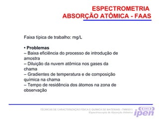 ESPECTROMETRIA
ABSORÇÃO ATÔMICA - FAAS
TÉCNICAS DE CARACTERIZAÇÃO FÍSICA E QUÍMICA DE MATERIAIS –TNM5811
Espectroscopia de Absorção Atômica
Faixa típica de trabalho: mg/L
• Problemas
– Baixa eficiência do processo de introdução de
amostra
– Diluição da nuvem atômica nos gases da
chama
– Gradientes de temperatura e de composição
química na chama
– Tempo de residência dos átomos na zona de
observação
 