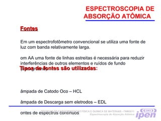 ESPECTROSCOPIA DE
ABSORÇÃO ATÔMICA
Em um espectrofotômetro convencional se utiliza uma fonte de
luz com banda relativamente larga.
om AA uma fonte de linhas estreitas é necessária para reduzir
interferências de outros elementos e ruídos de fundo
(background).
âmpada de Catodo Oco – HCL
âmpada de Descarga sem eletrodos – EDL
ontes de espectros contínuos
FontesFontes
Tipos de fontes são utilizadasTipos de fontes são utilizadas:
TÉCNICAS DE CARACTERIZAÇÃO FÍSICA E QUÍMICA DE MATERIAIS –TNM5811
Espectroscopia de Absorção Atômica
 