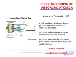 ESPECTROSCOPIA DE
ABSORÇÃO ATÔMICA
âmpada de Cátodo Oco (HC)
ma lâmpada de cátodo oco deverá
produzir a emissão de linhas do
elemento do cátodo.
âmpadas multilelementares estão
disponíveis, mas são limitadas.
em todos os metais são adequados
para cátodo e devem ter as seguintes
características:
er bom condutor
er relativamente volátilTÉCNICAS DE CARACTERIZAÇÃO FÍSICA E QUÍMICA DE MATERIAIS –TNM5811
Espectroscopia de Absorção Atômica
 