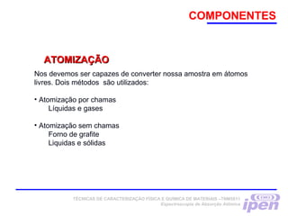 Nos devemos ser capazes de converter nossa amostra em átomos
livres. Dois métodos são utilizados:
• Atomização por chamas
Líquidas e gases
• Atomização sem chamas
Forno de grafite
Liquidas e sólidas
ATOMIZAÇÃOATOMIZAÇÃO
COMPONENTES
TÉCNICAS DE CARACTERIZAÇÃO FÍSICA E QUÍMICA DE MATERIAIS –TNM5811
Espectroscopia de Absorção Atômica
 