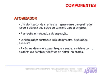 COMPONENTES
• Um atomizador de chamas tem geralmente um queimador
longo e estreito que serve de caminho para a amostra.
• A amostra é introduzida via aspiração.
• O nebulizador controla o fluxo de amostra, produzindo
a mistura.
• A câmara de mistura garante que a amostra misture com o
oxidante e o combustível antes de entrar na chama.
ATOMIZADORATOMIZADOR
TÉCNICAS DE CARACTERIZAÇÃO FÍSICA E QUÍMICA DE MATERIAIS –TNM5811
Espectroscopia de Absorção Atômica
 