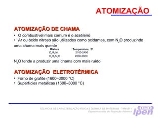 ATOMIZAÇÃO
ATOMIZAÇÃO DE CHAMAATOMIZAÇÃO DE CHAMA
•            O combustível mais comum é o acetileno
•            Ar ou óxido nitroso são utilizados como oxidantes, com N2
O produzindo
uma chama mais quente
Mistura Temperatura, o
C
C2
H2
/ar 2100-2400
C2
H2
/N2
O 2600-2800
N2
O tende a produzir uma chama com mais ruído
• Forno de grafite (1600–3000 °C)
• Superfícies metálicas (1600–3000 °C)
ATOMIZAÇÃO ELETROTÉRMICAATOMIZAÇÃO ELETROTÉRMICA
TÉCNICAS DE CARACTERIZAÇÃO FÍSICA E QUÍMICA DE MATERIAIS –TNM5811
Espectroscopia de Absorção Atômica
 