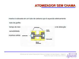 ATOMIZADOR SEM CHAMAATOMIZADOR SEM CHAMA
mostra é colocada em um tubo de carbono que é aquecido eletricamente
tubo de grafite.
tempo de residência é maior e resulta em melhoria no limite de detecção
sensibilidade.
mostras solidas também podem ser analisadas.
TÉCNICAS DE CARACTERIZAÇÃO FÍSICA E QUÍMICA DE MATERIAIS –TNM5811
Espectroscopia de Absorção Atômica
 