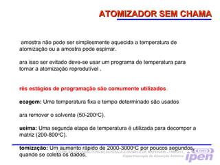 ATOMIZADOR SEM CHAMAATOMIZADOR SEM CHAMA
amostra não pode ser simplesmente aquecida a temperatura de
atomização ou a amostra pode espirrar.
ara isso ser evitado deve-se usar um programa de temperatura para
tornar a atomização reprodutível .
rês estágios de programação são comumente utilizados.
ecagem: Uma temperatura fixa e tempo determinado são usados
ara remover o solvente (50-200o
C).
ueima: Uma segunda etapa de temperatura é utilizada para decompor a
matriz (200-800o
C).
tomização: Um aumento rápido de 2000-3000o
C por poucos segundos,
quando se coleta os dados.
TÉCNICAS DE CARACTERIZAÇÃO FÍSICA E QUÍMICA DE MATERIAIS –TNM5811
Espectroscopia de Absorção Atômica
 