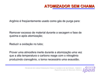 ATOMIZADOR SEM CHAMAATOMIZADOR SEM CHAMA
Argônio é freqüentemente usado como gás de purga para:
Remover excesso de material durante a secagem e fase de
queima e após atomização;
Reduzir a oxidação no tubo;
Prover uma atmosfera inerte durante a atomização uma vez
que a alta temperatura o carbono reage com o nitrogênio
produzindo cianogênio, o torna necessário uma exaustão.
TÉCNICAS DE CARACTERIZAÇÃO FÍSICA E QUÍMICA DE MATERIAIS –TNM5811
Espectroscopia de Absorção Atômica
 